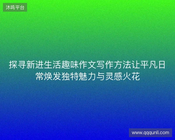 探寻新进生活趣味作文写作方法让平凡日常焕发独特魅力与灵感火花 探寻新进生活趣味作文写作方法让平凡日常焕发独特魅力与灵感火花